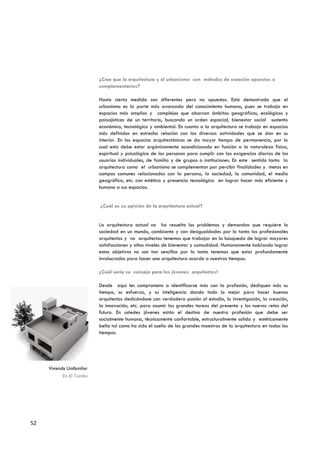 ¿Cree que la arquitectura y el urbanismo son métodos de creación opuestos o
                            complementarios?

                            Hasta cierta medida son diferentes pero no opuestos. Está demostrado que el
                            urbanismo es la parte más avanzada del conocimiento humano, pues se trabaja en
                            espacios más amplios y complejos que abarcan ámbitos geográficos, ecológicos y
                            paisajísticos de un territorio, buscando un orden espacial, bienestar social sustento
                            económico, tecnológico y ambiental. En cuanto a la arquitectura se trabaja en espacios
                            más definidos en estrecha relación con las diversas actividades que se dan en su
                            interior. En los espacios arquitectónicos se da mayor tiempo de permanencia, por lo
                            cual esto debe estar orgánicamente acondicionado en función a la naturaleza física,
                            espiritual y psicológica de las personas para cumplir con las exigencias diarias de los
                            usuarios individuales, de familia y de grupos o instituciones. En este sentido tanto la
                            arquitectura como el urbanismo se complementan por percibir finalidades y metas en
                            campos comunes relacionados con la persona, la sociedad, la comunidad, el medio
                            geográfico, etc. con estética y presencia tecnológica en lograr hacer más eficiente y
                            humano a sus espacios.


                            ¿Cuál es su opinión de la arquitectura actual?


                            La arquitectura actual no ha resuelto los problemas y demandas que requiere la
                            sociedad en un mundo, cambiante y con desigualdades por lo tanto los profesionales
                            arquitectos y no arquitectos tenemos que trabajar en la búsqueda de lograr mayores
                            satisfacciones y altos niveles de bienestar y comodidad. Humanamente hablando lograr
                            estos objetivos no son tan sencillos por lo tanto tenemos que estar profundamente
                            involucrados para hacer una arquitectura acorde a nuestros tiempos.

                            ¿Cuál sería su consejo para los jóvenes arquitectos?

                            Desde aquí les comprometo a identificarse más con la profesión, dediquen más su
                            tiempo, su esfuerzo, y su inteligencia dando todo lo mejor para hacer buenos
                            arquitectos dedicándose con verdadera pasión al estudio, la investigación, la creación,
                            la innovación, etc. para asumir las grandes tareas del presente y los nuevos retos del
                            futuro. En ustedes jóvenes están el destino de nuestra profesión que debe ser
                            socialmente humana, técnicamente confortable, estructuralmente solida y estéticamente
                            bella tal como ha sido el sueño de los grandes maestros de la arquitectura en todos los
                            tiempos.




     Vivienda Unifamiliar
            En El Tambo




52
 