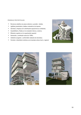 PREMISAS PROYECTUALES

   Estructuras esbeltas con pocas columnas y grandes volados.
   Agilidad, plasticidad y belleza volumétrica de impacto.
   Claridad y limpieza en la distribución espacial de sus ambientes.
   Accesibilidad y fluidez en la circulación interna y externa.
   Eficiencia orgánica en la organización espacial.
   Iluminación y ventilación natural al 100%.
   Ambiente acogedor y confortable rodeado de naturaleza.
   Carácter e identidad armónicos con el paisaje urbano local y regional




                                                                            59
 