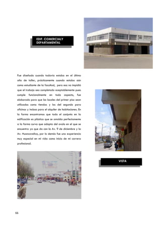 EDIF. COMERCIALY
                 DEPARTAMENTAL




                                              AZOTEA

                                                                   AZOTEA
 Fue diseñado cuando todavía estaba en el último
 año de taller, prácticamente cuando estaba aún
 como estudiante de la facultad, pero eso no impidió
 que el trabajo sea completado aceptablemente pues
 cumple   funcionalmente    en    todo   aspecto,   fue
 elaborado para que los locales del primer piso sean
 utilizados como tiendas y los del segundo para
 oficinas y incluso para el alquiler de habitaciones. En
 la forma encontramos que todo el conjunto en la
 edificación es plástica que se amolda perfectamente
 a la forma curva que adopta del ovalo en el que se
 encuentra ya que da con la Av. 9 de diciembre y la
 Av. Huancavelica, por lo demás fue una experiencia
 muy especial en mi vida como inicio de mi carrera
 profesional.




                                                           VISTA




66
 