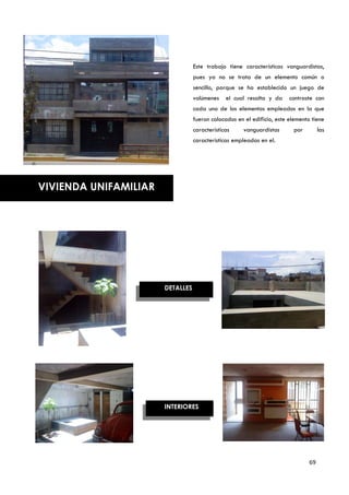 Este trabajo tiene características vanguardistas,
                                  pues ya no se trata de un elemento común o
                                  sencillo, porque se ha establecido un juego de
                                  volúmenes    el cual resalta y da     contraste con
                                  cada uno de los elementos empleados en la que
                                  fueron colocados en el edificio, este elemento tiene
                                  características     vanguardistas      por         las
                                  características empleadas en el.




VIVIENDA UNIFAMILIAR




                       DETALLES




                       INTERIORES




                                                                                69
 