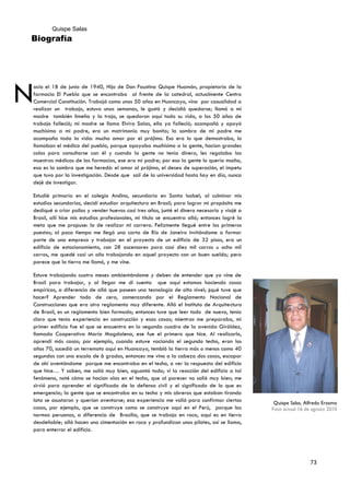 Quispe Salas
Biografía




N
acio el 18 de junio de 1940, Hijo de Don Faustino Quispe Huamán, propietario de la
farmacia El Pueblo que se encontraba al frente de la catedral, actualmente Centro
Comercial Constitución. Trabajó como unos 50 años en Huancayo, vino por casualidad a
realizar un trabajo, estuvo unas semanas, le gustó y decidió quedarse; llamó a mi
madre también limeña y la trajo, se quedaron aquí toda su vida, a los 50 años de
trabajo falleció; mi madre se llama Elvira Salas, ella ya falleció; acompañó y apoyó
muchísimo a mi padre, era un matrimonio muy bonito; la sombra de mi padre me
acompaña toda la vida: mucho amor por el prójimo. Eso era lo que demostraba, lo
llamaban el médico del pueblo, porque apoyaba muchísimo a la gente, hacían grandes
colas para consultarse con él y cuando la gente no tenía dinero, les regalaba las
muestras médicas de las farmacias, ese era mi padre; por eso la gente lo quería mucho,
esa es la sombra que me heredó: el amor al prójimo, el deseo de superación, el ímpetu
que tuvo por la investigación. Desde que salí de la universidad hasta hoy en día, nunca
dejé de investigar.

Estudié primaria en el colegio Andino, secundaria en Santa Isabel; al culminar mis
estudios secundarios, decidí estudiar arquitectura en Brasil; para lograr mi propósito me
dediqué a criar pollos y vender huevos casi tres años, junté el dinero necesario y viajé a
Brasil, allí hice mis estudios profesionales, mi título se encuentra allá; entonces logré la
meta que me propuse: la de realizar mi carrera. Felizmente llegué entre los primeros
puestos; al poco tiempo me llegó una carta de Río de Janeiro invitándome a formar
parte de una empresa y trabajar en el proyecto de un edificio de 32 pisos, era un
edificio de estacionamiento, con 28 ascensores para casi diez mil carros u ocho mil
carros, me quedé casi un año trabajando en aquel proyecto con un buen sueldo; pero
parece que la tierra me llamó, y me vine.

Estuve trabajando cuatro meses ambientándome y deben de entender que yo vine de
Brasil para trabajar, y al llegar me di cuenta que aquí estamos haciendo cosas
empíricas, a diferencia de allá que poseen una tecnología de alto nivel; ¿qué tuve que
hacer? Aprender todo de cero, comenzando por el Reglamento Nacional de
Construcciones que era otro reglamento muy diferente. Allá el Instituto de Arquitectura
de Brasil, es un reglamento bien formado; entonces tuve que leer todo de nuevo, tenía
claro que tenía experiencia en construcción y esas cosas; mientras me preparaba, mi
primer edificio fue el que se encuentra en la segunda cuadra de la avenida Giráldez,
llamada Cooperativa María Magdalena, ese fue el primero que hice. Al realizarlo,
aprendí más cosas; por ejemplo, cuando estuve vaciando el segundo techo, eran los
años 70, sucedió un terremoto aquí en Huancayo, tembló la tierra más o menos como 40
segundos con una escala de 6 grados, entonces me vino a la cabeza dos cosas, escapar
de ahí aventándome porque me encontraba en el techo, o ver la respuesta del edificio
que hice… Y saben, me salió muy bien, aguantó todo; vi la reacción del edificio a tal
fenómeno, noté cómo se hacían olas en el techo, que al parecer no salió muy bien; me
sirvió para aprender el significado de la defensa civil y el significado de lo que es
emergencia; la gente que se encontraba en su techo y mis obreros que estaban tirando
lata se asustaron y querían aventarse; esa experiencia me valió para confirmar ciertas          Quispe Salas, Alfredo Erasmo
cosas, por ejemplo, que se construye como se construye aquí en el Perú, porque las             Foto actual 16 de agosto 2010
normas peruanas, a diferencia de Brasilia, que se trabaja en roca, aquí es en tierra
desdeñable; allá hacen una cimentación en roca y profundizan unos pilotes, así se llama,
para enterrar el edificio.




                                                                                                                73
 