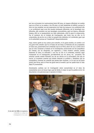 por eso se levantan las construcciones hasta 60 pisos, sin ninguna dificultad; en cambio
                                      aquí en el Perú no se puede, a los 20 pisos ya está temblando el edificio, porque la
                                      tierra es muy endeble, ven esa experiencia tan linda de comparar, ser profesional allá
                                      y ser profesional aquí, eran dos mundos totalmente diferentes, con la tecnología muy
                                      diferente, allá vaciaban con una tecnología avanzadísima, aquí con lateros, utilizando
                                      lampas, allá no, su equipamiento era bien adelantado, valió la pena la comparación,
                                      fue el comienzo de un trabajo de investigación, que hasta hoy en día, no lo
                                      comprenden, de eso les voy a decir un poquito más adelante, no lo entienden, ¿por qué
                                      no lo entienden?, porque es “complicado” desgraciadamente.

                                      Aquí, nuestra gente es muy ociosa para estudiar, no le gusta estudiar, en cambio a mí
                                      me gustó tanto estudiar que fui al fondo de ese tema: La titulación de una propiedad;
                                      en todo caso, saneamiento de la titulación aquí en el Perú; ahora les voy a contar de lo
                                      que se trata. Comencé a trabajar en mi investigación, conversando con mis compañeros
                                      de trabajo, con los abogados, con ingenieros y todos estaban volando, estaba
                                      hablando en chino, no entendían y aún hoy en día no lo entienden, entonces seguí
                                      trabajando en mi investigación, paralelamente con mis obras, mis proyectos; fue
                                      entonces cuando estaba haciendo una de mis obritas en la universidad, creo que en
                                      marzo, un arquitecto comentó que estaba faltando un profesor y deseaban que los
                                      acompañara, entonces les comenté que estaba bien ocupado y si es que con las justas
                                      podría dos horas, pero al final me gustó tanto el enseñar que me quedé toda la vida:
                                      dejé 37 promociones.

                                      Actualmente, continúo con mi investigación sobre normatividad en el tema de
                                      saneamiento, ese es el mayor logro que he tenido, lo mejor es que he podido enviar mis
                                      documentos a las personas que sí aprecian mi labor.




16 de abril del 2006, el arquitecto
          realizando su trabajo de
          investigación en su casa.




 74
 