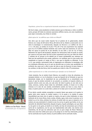 Arquitecto, ¿cómo fue su experiencia haciendo arquitectura en el Brasil?

                                   Me fue lo mejor, como estudiante no había semana que no fuéramos a visitar un edificio
                                   nuevo, porque allí todas las semanas aparecían edificios nuevos, con unas arquitecturas
                                   pues súper avanzadas, muy lindas la verdad.

                                   ¿Qué opina de los edificios que visitó en el Brasil?

                                   Una obra que me causó mucho impacto fue el palacio de la gobernación, donde
                                   hicieron una rampa de 60 metros libres, 60 metros de luz. Desde su construcción uno ve
                                   cómo la tecnología va evolucionando; después nos llevaron a un edificio de más o
                                   menos 35 pisos, yo estaba en el piso nº18, ahí sí fue una experiencia muy especial
                                   para mí; en el edificio estaban haciendo unas cuatro cajas de ascensores, en unas de
                                   ellas me apoyo el puntal de mi pie derecho; en eso salta y casi me voy al hueco,
                                   felizmente me agarré del bordecito, después me reincorporé; todo el mundo se asustó,
                                   por suerte no me pasó nada. Esa fue la peor experiencia que tuve, por falta de criterio
                                   y cuidado de mí, porque yo he debido por lo menos aprehendido eso, entonces uno
                                   tiene eso de experiencia para poder aplicarlos a la realidad, pero la cosa mucho más
                                   complicada es cuando yo vengo al Perú y veo que la situación es diferente. Yo he
                                   tenido que estudiar nuevamente todo, el reglamento era diferente; la tecnología allá
                                   era totalmente diferente, eso es lo que me permitió que yo tuviera que aprehender la
                                   profesión dos veces acá y allá; lo peor de todo es que me llamaron al poco tiempo a
                                   ser profesor, le dije dos horas, total me quedé para toda la vida: 37 promociones.

                                   ¿Qué experiencia en su vida universitaria por ejemplo con Le Corbusier?

                                    Lindo momento, fue en octubre hasta febrero; nos enseñó un área de urbanismo, los
                                   conceptos básicos qué es el urbanismo. Lo que me impactó de Le Corbusier es que era
                                   demasiado simple, con la simplicidad de una profundidad en su conocimiento muy
                                   bueno, lo que les estaba contando la ves pasada yo considero al espacio abierto, al
                                   espacio externo como una sala, una sala estar de toda la gente, en una sala uno se
                                   reúne, conversa, camina, hacen todas las actividades sociales, la hacen en la calle;
                                   entonces es la sala de una ciudad, normalmente cuando uno hace su casa, hace lo
                                   mejor, lo quiere poner en su sala todo y piensa en lo mejor para la sala de la ciudad.

                                   Él nos decía: cuando ustedes conceptúen un espacio tienen que pensar en la gente, la
                                   gente tanto como respira, la ciudad respira, si tú le pones a la ciudad, le pones
                                   imposibilidad que tome aire, la gente no respira, de que te estoy hablando, te estoy
                                   hablando de las áreas libres, áreas verdes, árboles, agua, tanto como la persona ve la
                                   ciudad ve, en las vistas, entonces los colores, el sonido todo eso que es necesario en la
                                   ciudad, uno oye; justamente la ciudad es eso: los carros, la gente que habla, te da una
                                   sensación de ubicuidad importante, después el gusto, el gusto psicológico, eso que dices
 Edificio en San Paulo - Brasil,   tú, me gusta no me gusta, es bonito no es bonito, ese tipo de sensaciones que se hacen
Comentado por el arquitecto        parte de la arquitectura, son las que nos implementaba este señor. Sus charlas eran
                                   amenísimas, de ahí que nos enteramos que era un gran amigo de Óscar Niemeyer,
                                   todas esas cosas han valido para que yo me ponga en un nivel muy interesante, porque
                                   me ha cautivado eso la pate urbana, la parte estética me ha cautivado mucho.




     76
 