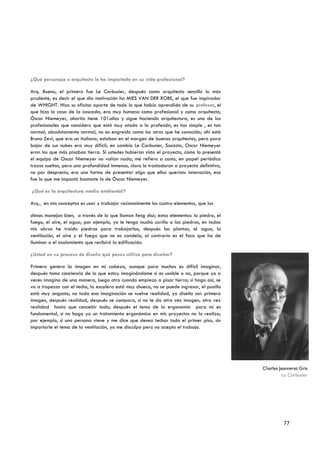 ¿Qué personaje o arquitecto le ha impactado en su vida profesional?

Arq. Bueno, el primero fue Le Corbusier, después como arquitecto sencillo lo más
prudente, es decir el que dio motivación ha MIES VAN DER ROBE, el que fue inspirador
de WHIGHT. Hizo su oficina aparte de todo lo que había aprendido de su profesor, el
que hizo la casa de la cascada, era muy humano como profesional y como arquitecto,
Óscar Niemeyer, ahorita tiene 101años y sigue haciendo arquitectura, es uno de los
profesionales que considero que está muy atado a la profesión, es tan simple , es tan
normal, absolutamente normal, no es engreído como los otros que he conocido; ahí está
Bruno Zevi, que era un italiano; estaban en el margen de buenos arquitectos, pero para
bajar de sus nubes era muy difícil; en cambio Le Corbusier, Socosta, Oscar Niemeyer
eran los que más pisaban tierra. Si ustedes hubieran visto el proyecto, como lo presentó
el equipo de Oscar Niemeyer no valían nada, me refiero a costo, en papel periódico
trazos sueltos, pero una profundidad inmensa, claro lo trasladaron a proyecto definitivo,
no por desprecio, era una forma de presentar algo que ellos querían: innovación, eso
fue lo que me impactó bastante lo de Óscar Niemeyer.

¿Qué es la arquitectura medio ambiental?

Arq., en mis conceptos es usar y trabajar racionalmente los cuatro elementos, que los

chinos manejan bien, a través de lo que llaman feng shui; estos elementos: la piedra, el
fuego, el aire, el agua; por ejemplo, yo le tengo mucho cariño a las piedras, en todas
mis obras he traído piedras para trabajarlas, después las plantas, el agua, la
ventilación, el aire y el fuego que no es candela, al contrario es el foco que ha de
iluminar o el asolamiento que recibirá la edificación.

¿Usted en su proceso de diseño qué pasos utiliza para diseñar?

Primero genero la imagen en mi cabeza, aunque para muchos es difícil imaginar,
después tomo conciencia de lo que estoy imaginándome si es usable o no, porque yo a
veces imagino de una manera, luego otro cuando empiezo a pisar tierra; si hago así, se
va a tropezar con el techo, la escalera está muy chueca, no se puede ingresar, el pasillo
está muy angosto; no toda esa imaginación se vuelve realidad, yo diseño así: primero
imagen, después realidad, después se compara, si no le da otra vez imagen, otra vez
realidad hasta que concebir todo; después el tema de la ergonomía para mí es
fundamental, si no hago yo un tratamiento ergonómico en mis proyectos no lo realizo;
por ejemplo, si una persona viene y me dice que desea techar todo el primer piso, sin
importarle el tema de la ventilación, yo me disculpo pero no acepto el trabajo.




                                                                                            Charles Jeanneret Gris
                                                                                                     Le Corbusier




                                                                                                      77
 