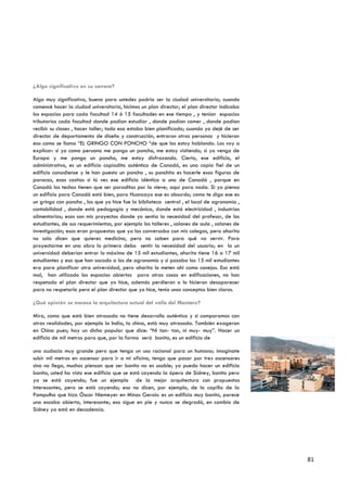 ¿Algo significativo en su carrera?

Algo muy significativo, bueno para ustedes podría ser la ciudad universitaria; cuando
comencé hacer la ciudad universitaria, hicimos un plan director; el plan director indicaba
los espacios para cada facultad 14 ó 15 facultades en ese tiempo , y tenían espacios
tributarios cada facultad donde podían estudiar , donde podían comer , donde podían
recibir su clases , hacer taller; todo eso estaba bien planificado; cuando yo dejé de ser
director de departamento de diseño y construcción, entraron otras personas y hicieron
eso como se llama “EL GRINGO CON PONCHO “de que los estoy hablando. Los voy a
explicar: si yo como peruano me pongo un poncho, me estoy vistiendo; si yo vengo de
Europa y me pongo un poncho, me estoy disfrazando. Cierto, ese edificio, el
administrativo, es un edificio copiadito auténtico de Canadá, es una copia fiel de un
edificio canadiense y le han puesto un poncho , su ponchito es hacerle esas figuras de
paracas, esas cositas si tú ves ese edificio idéntico a uno de Canadá , porque en
Canadá los techos tienen que ser paraditos por la nieve; aquí para nada. Si yo pienso
un edificio para Canadá está bien, para Huancayo ese es absurdo; como te digo ese es
un gringo con poncho , los que yo hice fue la biblioteca central , el local de agronomía ,
contabilidad , donde está pedagogía y mecánica, donde está electricidad , industrias
alimentarias; esos son mis proyectos donde yo sentía la necesidad del profesor, de los
estudiantes, de sus requerimientos, por ejemplo los talleres , salones de aula , salones de
investigación; esos eran propuestas que yo las conversaba con mis colegas, pero ahorita
no solo dicen que quieres medicina, pero no saben para qué va servir. Para
proyectarme en una obra lo primero debo sentir la necesidad del usuario; en la un
universidad deberían entrar lo máximo de 15 mil estudiantes, ahorita tiene 16 a 17 mil
estudiantes y eso que han sacado a los de agronomía y si pasaba los 15 mil estudiantes
era para planificar otra universidad, pero ahorita lo meten ahí como conejos. Eso está
mal, han utilizado los espacios abiertos para otras cosas en edificaciones, no han
respetado el plan director que yo hice, además perdieron o lo hicieron desaparecer
para no respetarlo pero el plan director que yo hice, tenía unos conceptos bien claros.

¿Qué opinión se merece la arquitectura actual del valle del Mantaro?

Mira, como que está bien atrasada no tiene desarrollo auténtico y si comparamos con
otras realidades, por ejemplo la India, la china, está muy atrasada. También exageran
en China pues; hay un dicho popular que dice: “Ni tan- tan, ni muy- muy”. Hacer un
edificio de mil metros para que, por la forma será bonito, es un edificio de

una audacia muy grande pero que tenga un uso racional para un humano; imagínate
subir mil metros en ascensor para ir a mi oficina, tengo que pasar por tres ascensores
sino no llego, muchos piensan que ser bonito no es usable; yo puedo hacer un edificio
bonito, usted ha visto ese edificio que se está cayendo la ópera de Sídney, bonito pero
ya se está cayendo; fue un ejemplo de la mejor arquitectura con propuestas
interesantes, pero se está cayendo; eso no dicen, por ejemplo, de la capilla de la
Pampulha que hizo Óscar Niemeyer en Minas Gerais: es un edificio muy bonito, parece
una escoba abierta, interesante; eso sigue en pie y nunca se degradó, en cambio de
Sídney ya está en decadencia.




                                                                                              81
 
