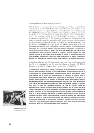 ¿Para usted qué es la forma y qué es la función?

                          Mira, la forma es la consecuencia de la función, algo que funcione va tener forma
                          necesariamente; la contradicción fundamental que ustedes van a notar ahorita si es que
                          les indico que vayan a la esquina de Ancash y Ayacucho donde está el edificio, el que
                          fue el 511 la famosa teoría deconstructivista de la arquitectura qué sé yo, que muchos
                          arquitectos de esos y ahorita les voy a explicar porque pienso eso: las ventanas de los
                          salones son inclinadas, parece que se está cayendo, eso parece; yo voy hacer
                          arquitectura que parezca que se está cayendo, yo voy hacer una arquitectura que me
                          sienta, yo incomodo cuando lo que más debe valer para el arquitecto es la sensación de
                          los valores artísticos y estéticos, la armonía, el equilibrio; eso está desequilibrado; para
                          qué buscar inestabilidad en lo que puede ser estable; ahora, ¿cuál es lo más
                          importante? ¿la sensación física o psicológica o las dos? Entonces si tú armonizas esas
                          sensaciones, vas a ver que lo armónico físico es lo armónico psicológico y si antes por la
                          teoría deconstructivista de hacer parece que se va caer, parece que está roto, te lleva
                          simplemente ese parece no es sino siempre va parecer y nosotros queremos que algo
                          siempre parezca, te das cuenta. Ese es mi forma de pensar, la arquitectura debe ser
                          pues un respeto tremendo por todo lo que tiene valor positivo en nuestra comprensión;
                          entonces si la naturaleza es como es porque tiene armonía; si un individuo depredador,

                          un tiburón, un león, tiene que vivir es porque tiene que matar y ese es su forma armónica
                          de vivir en la naturaleza; tú has visto cómo las ballenas se alimentan 100 000 mil
                          pececitos, se van adentro listo, ya vivió pero la naturaleza es el equilibrio.

                          La depredación humana de los arboles, por ejemplo, el desmatamiento, el romper los
                          bosques, matar cocodrilos degrada ya eso hace parte del equilibrio natural; para mí el
                          respeto va por ahí, al contrario de estar pensando en esas teorías desarmónicas. Y aquí
                          va el mensaje que les quería dar: deconstructivista es justamente el concepto moda si
                          ustedes se han dado cuenta, desde cierto tiempo hay un rompimiento de lo que es la
                          armonía musical; antes nuestra música o la música del mundo tenía armonía, melodía;
                          este esquema literario era una composición íntegra. Ahora no, esas cosas se hablan sin
                          ritmo que no tiene invitación natural de lo que tenía anteriormente el bolero, la balada.
                          Esas cosas no hay. No solamente hablando de que el proyecto debe ser
                          deconstructivista, hicieron su filosofía para decir que parezca que un edificio que se va
                          romper, que se va caer, no va el mensaje por ahí sino va al conocimiento universal que
                          en estos momentos se está degradando tanto hasta que llegue al final porque esto va
                          tener un fin en un momento, que eso fue la secuencia de la historia, es esa. Termina y
                          comienza una nueva etapa, para que termine el mundo y comience una nueva etapa
                          puede ser porque se viene un cataclismo mundial que puede ser que está dentro de las
                          predicciones desaparece la raza humana y comienza aparecer una nueva estructura
                          natural de vida. Comenzamos, pues, como gusanitos, luego como bacterias y así hasta
                          evolucionar sabe Dios qué otro tipo de personaje aparecerá.


     Promoción año 1971
      Arquitectura UNCP




84
 