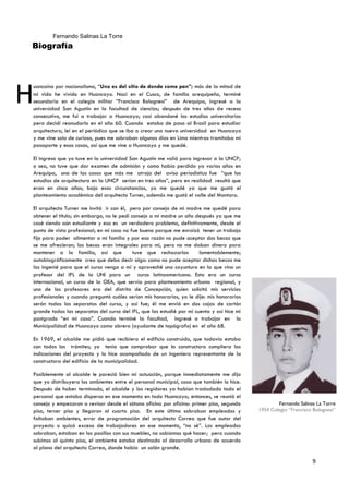 Fernando Salinas La Torre
Biografía




H
uancaíno por nacionalismo, “Uno es del sitio de donde come pan”; más de la mitad de
mi vida he vivido en Huancayo. Nací en el Cusco, de familia arequipeña, terminé
secundaria en el colegio militar ”Francisco Bolognesi” de Arequipa, ingresé a la
universidad San Agustín en la facultad de ciencias; después de tres años de receso
consecutivo, me fui a trabajar a Huancayo; casi abandoné los estudios universitarios
pero decidí reanudarlo en el año 60. Cuando estaba de paso al Brasil para estudiar
arquitectura, leí en el periódico que se iba a crear una nueva universidad en Huancayo
y me vine solo de curioso, pues me sobraban algunos días en Lima mientras tramitaba mi
pasaporte y esas cosas, así que me vine a Huancayo y me quedé.

El ingreso que yo tuve en la universidad San Agustín me valió para ingresar a la UNCP;
o sea, no tuve que dar examen de admisión y como había perdido ya varios años en
Arequipa, una de las cosas que más me atrajo del aviso periodístico fue “que los
estudios de arquitectura en la UNCP serían en tres años”, pero en realidad resultó que
eran en cinco años; bajo esas circunstancias, yo me quedé ya que me gustó el
planteamiento académico del arquitecto Turner, además me gustó el valle del Mantaro.

El arquitecto Turner me invitó ir con él, pero por consejo de mi madre me quedé para
obtener el título; sin embargo, no le pedí consejo a mi madre un año después ya que me
casé siendo aún estudiante y eso es un verdadero problema, definitivamente, desde el
punto de vista profesional; en mi caso no fue bueno porque me enraizó tener un trabajo
fijo para poder alimentar a mi familia y por esa razón no pude aceptar dos becas que
se me ofrecieron; las becas eran integrales para mí, pero no me daban dinero para
mantener a la familia, así que              tuve que rechazarlas       lamentablemente;
autobiográficamente creo que debo decir algo: como no pude aceptar dichas becas me
las ingenié para que el curso venga a mí y aproveché una coyuntura en la que vino un
profesor del IPL de la UNI para un curso latinoamericano. Esto era un curso
internacional, un curso de la OEA, que servía para planteamiento urbano regional, y
uno de los profesores era del distrito de Concepción, quien solicitó mis servicios
profesionales y cuando preguntó cuáles serían mis honorarios, yo le dije: mis honorarios
serán todas las separatas del curso, y así fue; él me envió en dos cajas de cartón
grande todas las separatas del curso del IPL, que las estudié por mi cuenta y así hice mi
postgrado “en mi casa”. Cuando terminé la facultad, ingresé a trabajar en la
Municipalidad de Huancayo como obrero (ayudante de topógrafo) en el año 68.

En 1969, el alcalde me pidió que recibiera el edificio construido, que todavía estaba
con todos los trámites; yo tenía que comprobar que la constructora cumpliera las
indicaciones del proyecto y lo hice acompañado de un ingeniero representante de la
constructora del edificio de la municipalidad.

Posiblemente al alcalde le pareció bien mi actuación, porque inmediatamente me dijo
que yo distribuyera los ambientes entre el personal municipal, cosa que también lo hice.
Después de haber terminado, el alcalde y los regidores ya habían trasladado todo el
personal que estaba disperso en ese momento en todo Huancayo; entonces, se reunió el
consejo y empezaron a revisar desde el sótano oficina por oficina: primer piso, segundo             Fernando Salinas La Torre
piso, tercer piso y llegaron al cuarto piso. En este último sobraban empleados y            1954 Colegio “Francisco Bolognesi”
faltaban ambientes, error de programación del arquitecto Correa que fue autor del
proyecto o quizá exceso de trabajadores en ese momento, “no sé”. Los empleados
sobraban, estaban en los pasillos con sus muebles, no sabíamos qué hacer; pero cuando
subimos al quinto piso, el ambiente estaba destinado al desarrollo urbano de acuerdo
al plano del arquitecto Correa, donde había un salón grande.

                                                                                                                   9
 