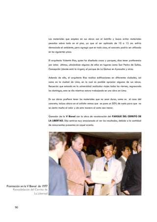 Los materiales que emplea en sus obras son el ladrillo y busca evitar materiales
                                     pesados sobre todo en el piso, ya que al ser aplicado de 10 a 15 cm. enfría
                                     demasiado el ambiente, pero agrega que en todo caso, el concreto podría ser utilizado
                                     en los siguientes pisos.


                                     El arquitecto Valentín Ríos, quien ha diseñado casas y parques, dice tener preferencia
                                     por estos últimos, ubicándose algunos de ellos en lugares como San Pedro de Saños,
                                     Concepción (donde está la virgen), el parque de La Quinua en Ayacucho y otros.


                                     Además de ello, el arquitecto Ríos realiza edificaciones en diferentes ciudades, así
                                     como en la ciudad de Lima, en la cual es posible apreciar algunas de sus obras.
                                     Recuerda que estando en la universidad realizaba viajes todos los viernes, regresando
                                     los domingos, esto se dio mientras estuvo trabajando en una obra en Lima.


                                     En sus obras prefiere tener los materiales que no sean duros, como es el caso del
                                     concreto; incluso ahora en el asfalto vemos que se pone un 50% de suelo para que no
                                     se sienta mucho el calor y de esta manera el costo sea menor.


                                     Ganador de la V Bienal con la obra de revaloración del PARQUE DEL CERRITO DE
                                     LA LIBERTAD. Dijo sentirse muy emocionado al ver los resultados, debido a la cantidad
                                     de concursantes presentes en aquel evento.




Premiación en la V Bienal de 1977
    Remodelación del Cerrito de
                       La Libertad



      90
 