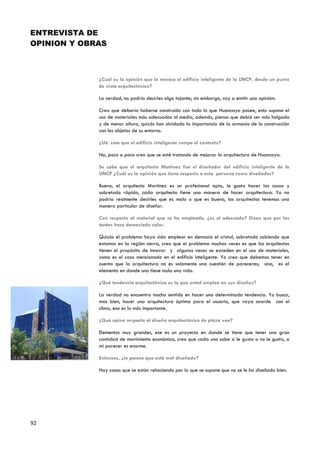 ENTREVISTA DE
OPINION Y OBRAS



             ¿Cuál es la opinión que le merece el edificio inteligente de la UNCP, desde un punto
             de vista arquitectónico?

             La verdad, no podría decirles algo tajante; sin embargo, voy a emitir una opinión:

             Creo que debería haberse construido con todo lo que Huancayo posee, esto supone el
             uso de materiales más adecuados al medio, además, pienso que debió ser más holgado
             y de menor altura, quizás han olvidado la importancia de la armonía de la construcción
             con los objetos de su entorno.

             ¿Ud. cree que el edificio inteligente rompe el contexto?

             No, poco a poco creo que se esté tratando de mejorar la arquitectura de Huancayo.

             Se sabe que el arquitecto Martínez fue el diseñador del edificio inteligente de la
             UNCP ¿Cuál es la opinión que tiene respecto a esta persona como diseñador?

             Bueno, el arquitecto Martínez es un profesional apto, le gusta hacer las cosas y
             sobretodo rápido, cada arquitecto tiene una manera de hacer arquitectura. Yo no
             podría realmente decirles que es malo o que es bueno, los arquitectos tenemos una
             manera particular de diseñar.

             Con respecto al material que se ha empleado, ¿es el adecuado? Dicen que por las
             tardes hace demasiado calor.

             Quizás el problema haya sido emplear en demasía el cristal, sobretodo sabiendo que
             estamos en la región sierra, creo que el problema muchas veces es que los arquitectos
             tienen el propósito de innovar y algunas veces se exceden en el uso de materiales,
             como es el caso mencionado en el edificio inteligente. Yo creo que debemos tener en
             cuenta que la arquitectura no es solamente una cuestión de pareceres; sino, es el
             elemento en donde uno tiene toda una vida.

             ¿Qué tendencia arquitectónica es la que usted emplea en sus diseños?

             La verdad no encuentro mucho sentido en hacer una determinada tendencia. Yo busco,
             mas bien, hacer una arquitectura óptima para el usuario, que vaya acorde con el
             clima, eso es lo más importante.

             ¿Qué opina respecto al diseño arquitectónico de plaza vea?

             Elementos muy grandes, ese es un proyecto en donde se tiene que tener una gran
             cantidad de movimiento económico, creo que cada uno sabe si le gusta o no le gusta, a
             mi parecer es enorme.

             Entonces, ¿le parece que está mal diseñado?

             Hay cosas que se están rehaciendo por lo que se supone que no se le ha diseñado bien.




92
 