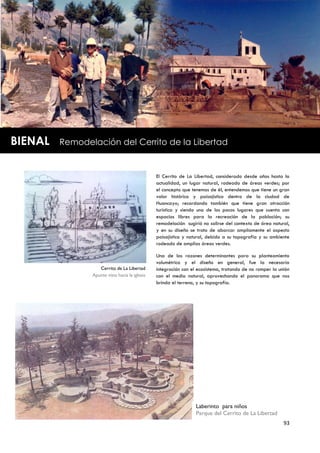BIENAL   Remodelación del Cerrito de la Libertad


                                                El Cerrito de La Libertad, considerado desde años hasta la
                                                actualidad, un lugar natural, rodeado de áreas verdes; por
                                                el concepto que tenemos de él, entendemos que tiene un gran
                                                valor histórico y paisajístico dentro de la ciudad de
                                                Huancayo; recordando también que tiene gran atracción
                                                turística y siendo uno de los pocos lugares que cuenta con
                                                espacios libres para la recreación de la población; su
                                                remodelación sugirió no salirse del contexto de área natural,
                                                y en su diseño se trato de abarcar ampliamente el aspecto
                                                paisajístico y natural, debido a su topografía y su ambiente
                                                rodeado de amplias áreas verdes.

                                                Una de las razones determinantes para su planteamiento
                                                volumétrico y el diseño en general, fue la necesaria
                   Cerrito de La Libertad       integración con el ecosistema, tratando de no romper la unión
                Apunte vista hacia la iglesia   con el medio natural, aprovechando el panorama que nos
                                                brinda el terreno, y su topografía.




                                                                  Laberinto para niños
                                                                  Parque del Cerrito de La Libertad
                                                                                                          93
 