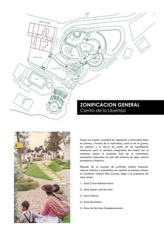 ZONIFICACION GENERAL
     Cerrito de la Libertad




     Posee una amplia variedad de vegetación y diversidad tanto
     en plantas y formas de la naturaleza, como el de la grama,
     las piedras, y la tierra; los cuales son los ingredientes
     necesarios para la perfecta integración del diseño con el
     ambiente dando el acabado final de un tratamiento
     paisajístico adecuado, sin salir del contexto de lugar natural
     paisajístico e histórico.

     Después de un proceso de profundo análisis funcional,
     cultural, histórico y paisajístico con relación al entorno urbano;
     el arquitecto Valentín Ríos Carmen, llegó a la propuesta de
     cinco zonas:

     1.- Zona Cívico-Administrativa

     2.- Zona Social y de Servicios

     3.- Zona Cultural

     4.- Zona Recreativa

     5.- Zona de Servicios Complementarios


94
 
