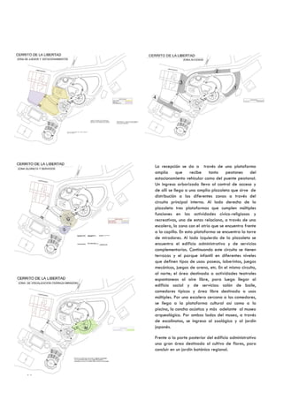La recepción se da a través de una plataforma
     amplia      que     recibe   tanto    peatones     del
     estacionamiento vehicular como del puente peatonal.
     Un ingreso arborizado lleva al control de acceso y
     de allí se llega a una amplia plazoleta que sirve de
     distribución a las diferentes zonas a través del
     circuito principal interno. Al lado derecho de la
     plazoleta tres plataformas que cumplen múltiples
     funciones en las actividades cívico-religiosas y
     recreativas, una de estas relaciona, a través de una
     escalera, la zona con el atrio que se encuentra frente
     a la capilla. En esta plataforma se encuentra la torre
     de miradores. Al lado izquierdo de la plazoleta se
     encuentra el edificio administrativo y de servicios
     complementarios. Continuando este circuito se tienen
     terrazas y el parque infantil en diferentes niveles
     que definen tipos de usos: paseos, laberintos, juegos
     mecánicos, juegos de arena, etc. En el mismo circuito,
     al norte; el área destinada a actividades teatrales
     espontaneas al aire libre, para luego llegar al
     edificio social y de servicios: salón de baile,
     comedores típicos y área libre destinada a usos
     múltiples. Por una escalera cercana a los comedores,
     se llega a la plataforma cultural así como a la
     piscina, la concha acústica y más adelante al museo
     arqueológico. Por ambos lados del museo, a través
     de escalinatas, se ingresa al zoológico y al jardín
     japonés.

     Frente a la parte posterior del edificio administrativo
     una gran área destinada al cultivo de flores, para
     concluir en un jardín botánico regional.




96
 