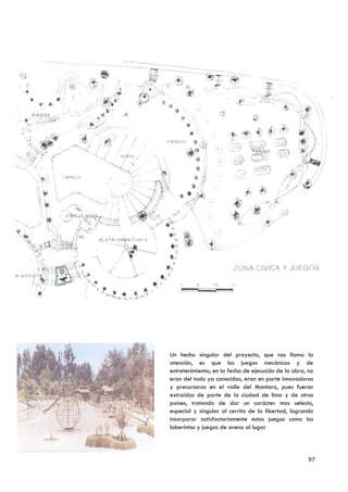 Un hecho singular del proyecto, que nos llama la
atención, es que los juegos mecánicos y de
entretenimiento; en la fecha de ejecución de la obra, no
eran del todo ya conocidas, eran en parte innovadoras
y precursoras en el valle del Mantaro, pues fueron
extraídas de parte de la ciudad de lima y de otros
países, tratando de dar un carácter mas selecto,
especial y singular al cerrito de la libertad, logrando
incorporar satisfactoriamente estos juegos como los
laberintos y juegos de arena al lugar




                                                      97
 