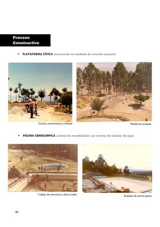 Proceso
Constructivo

     PLATAFORMA CÍVICA construcción en acabado de concreto expuesto




                Cortes, excavaciones y trazado                                   Plataforma acabada



     PISCINA SEMIOLIMPICA sistema de remodelación con sistema de reciclaje de agua




                Trabajo de remoción y obras civiles
                                                                           Acabado de piscina plaste




 98
 