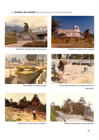    MATERIAL DE ACABADO Utilización intensa con materiales del lugar.




     Acabado de materiales: piedra, tierra y grava.               Modelado de talud en tierra compacta




               Talud acabado con bloque de grava      Uso de adoquines hechos en ese lugar (proceso de
                                                                                          adoquinado)




       Preparación de la sub rasante y sardineles            Plataforma adoquinada y rampa empedrada



                                                                                             99
 