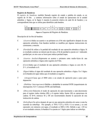 IESTP “María Rosario Araoz Pinto” Desarrollo de Sistemas de Información
Arquitectura de Computadoras 10
Registro de Banderas
El registro de banderas, también llamado registro de estado o palabra de estado, es un
registro de 16 bits y contiene información sobre el estado de operaciones de la unidad
aritmética y lógica, en la figura 6 muestra la posición relativa de cada bit de bandera y su
correspondiente letra que se utiliza para identificar cada bandera.
15 8 7 0
O D I T S Z A P C
Figura 6. Esquema del Registro de Banderas
Descripción de los bits de bandera:
C (Acarreo)-Indica un acarreo o un préstamo en el bit más significativo después de una
operación aritmética. Esta bandera también se modifica por algunas instrucciones de
corrimiento y rotación.
P (Paridad)-Se refiere a la paridad del resultado de una operación aritmética o lógica. Si
es resultado contiene un número par de unos, el bit de paridad es puesto en 1 indicando
paridad par; en otro caso se borra para indicar paridad impar.
A (Acarreo Auxiliar)-Representa un acarreo o préstamo entre medio-bytes de una
operación aritmética o lógica entre registros de 8 bits.
Z (Cero)-Indica que el resultado de una operación aritmética o lógica es cero (0). Si
Z=1, el resultado es 0.
S (Signo)-Indica el signo del resultado de una operación aritmética o lógica. Un 1 lógico
en la bandera de signo índica que el resultado es negativo.
T (Atrapar)-Causa que el 8088 entre a un estado de operación paso a paso para
depuración.
I (Habilitar Interrupciones)-Habilita o deshabilita la terminal INTR (requerimiento de
interrupción). Si I=1 entonces INTR está habilitada.
D (Dirección)-Selección el modo de operación de auto-incremento o auto-decremento
para el registro índice destino (ID) y el registro índice fuente (SI) en operaciones de
cadena. Si D=0, entonces SI y DI son incrementados durante la ejecución de una
instrucción de cadena.
O (Sobreflujo)-Se activa después de que en una operación aritmética de suma o resta ha
ocurrido un sobreflujo. Por ejemplo, si 7FH (+127) y 01H (+1) se suman, y se está
operando con números con signo, el resultado es 80H (-128). Debido a que -128 no
es un resultado correcto, la bandera O es puesta en 1 lógico para indicar un sobrefujo.
 