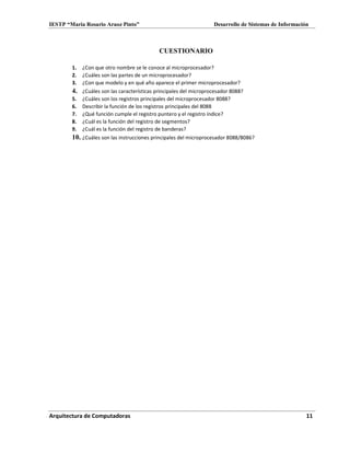 IESTP “María Rosario Araoz Pinto” Desarrollo de Sistemas de Información
Arquitectura de Computadoras 11
CUESTIONARIO
1. ¿Con que otro nombre se le conoce al microprocesador?
2. ¿Cuáles son las partes de un microprocesador?
3. ¿Con que modelo y en qué año aparece el primer microprocesador?
4. ¿Cuáles son las características principales del microprocesador 8088?
5. ¿Cuáles son los registros principales del microprocesador 8088?
6. Describir la función de los registros principales del 8088
7. ¿Qué función cumple el registro puntero y el registro índice?
8. ¿Cuál es la función del registro de segmentos?
9. ¿Cuál es la función del registro de banderas?
10. ¿Cuáles son las instrucciones principales del microprocesador 8088/8086?
 