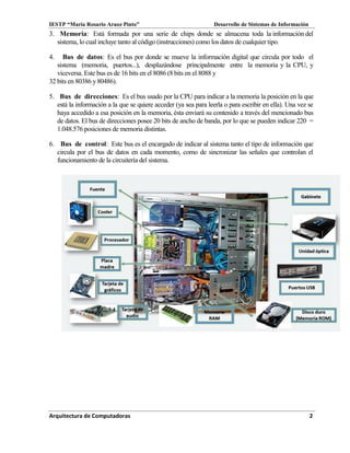 IESTP “María Rosario Araoz Pinto” Desarrollo de Sistemas de Información
Arquitectura de Computadoras 2
3. Memoria: Está formada por una serie de chips donde se almacena toda la información del
sistema, lo cual incluye tanto al código (instrucciones) como los datos de cualquier tipo.
4. Bus de datos: Es el bus por donde se mueve la información digital que circula por todo el
sistema (memoria, puertos...), desplazándose principalmente entre la memoria y la CPU, y
viceversa. Este bus es de 16 bits en el 8086 (8 bits en el 8088 y
32 bits en 80386 y80486).
5. Bus de direcciones: Es el bus usado por la CPU para indicar a la memoria la posición en la que
está la información a la que se quiere acceder (ya sea para leerla o para escribir en ella). Una vez se
haya accedido a esa posición en la memoria, ésta enviará su contenido a través del mencionado bus
de datos. El bus de direcciones posee 20 bits de ancho de banda, por lo que se pueden indicar 220 =
1.048.576 posiciones de memoria distintas.
6. Bus de control: Este bus es el encargado de indicar al sistema tanto el tipo de información que
circula por el bus de datos en cada momento, como de sincronizar las señales que controlan el
funcionamiento de la circuitería del sistema.
 