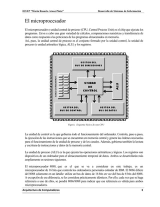 IESTP “María Rosario Araoz Pinto” Desarrollo de Sistemas de Información
Arquitectura de Computadoras 3
El microprocesador
El microprocesador o unidad central de proceso (CPU, Central Process Unit) es el chip que ejecuta los
programas. Lleva a cabo una gran variedad de cálculos, comparaciones numéricas y transferencia de
datos como respuesta a las peticiones de los programas almacenados en memoria.
Así, pues, la unidad central de proceso es el conjunto formado por la unidad control, la unidad de
proceso (o unidad aritmético lógica, ALU) y los registros.
Figura. Esquema básico de una CPU
La unidad de control es la que gobierna todo el funcionamiento del ordenador. Controla, paso a paso,
la ejecución de las instrucciones que se encuentran en memoria central y genera las órdenes necesarias
para el funcionamiento de la unidad de proceso y de los canales. Además, gobierna también la lectura
y escritura de instrucciones ydatos de la memoria central.
La unidad de proceso (ALU) es la que ejecuta las operaciones aritméticas y lógicas. Los registros son
dispositivos de un ordenador para el almacenamiento temporal de datos. Ambos se desarrollarán más
ampliamente en sesiones siguientes.
El microprocesador 8088, que es el que se va a considerar en este trabajo, es un
microprocesador de 16 bits que controla los ordenadores personales estándar de IBM. El 8086 difiere
del 8088 solamente en un detalle: utiliza un bus de datos de 16 bits en vez del bus de 8 bits del 8088.
A excepción de esa diferencia, se les considera prácticamente idénticos. Por ello, cada vez que se haga
referencia a uno de ellos, se pondrá 8086/8088 para indicar que esa referencia es válida para ambos
microprocesadores.
 