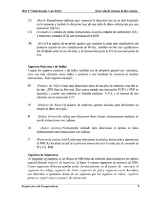 IESTP “María Rosario Araoz Pinto” Desarrollo de Sistemas de Información
Arquitectura de Computadoras 7
BX (Base)- Generalmente utilizado para mantener la dirección base de un dato localizado
en la memoria y también la dirección base de una tabla de datos referenciada por una
instrucción (XLAT).
CX (Contador)-Contador en ciertas instrucciones, tal como contador de corrimientos (CL)
y rotaciones, contador (CX) con la instrucción LOOP.
DX (Dato)-Un registro de propósito general que mantiene la parte más significativos del
producto después de una multiplicación de 16 bits, también los bits más significativos
del dividendo antes de una división, y el número del puerto de E/S en una instrucción de
E/S.
Registros Punteros y de Índice
Aunque los registros punteros y de índice también son de propósito general por naturaleza,
estos son más utilizados como índice o punteros a una localidad de memoria en muchas
instrucciones. Estos registros incluyen:
SP (Puntero de Pila)-Usado para direccionar datos de una pila de memoria, esta pila es
de tipo LIFO (last-in, first-out). Esto ocurre cuando una instrucción PUSH o POP es
ejecutada o cuando una subrutina es llamada mediante CALL y al retornar de una
subrutina con la instrucción RET.
BP (Puntero de Base)-Un puntero de propósito general utilizado para direccionar un
arreglo de datos en la pila.
SI (Índice Fuente)-Se utiliza para direccionar datos fuentes indirectamente mediante el
uso de instrucciones con cadenas.
DI (Índice Destino)-Normalmente utilizado para direccionar el destino de datos
indirectamente para instrucciones con cadenas.
IP (Puntero de Instrucción)-Usado para direccionar el próxima instrucción a ejecutar por
el 8088. La localidad actual de la próxima instrucción está formada por el contenido de
IP y CS 10H.
Registros de Segmentos
Un segmento de memoria es un bloque de 64K-bytes de memoria direccionado por un registro
especial llamado registro de segmento, la figura 4 muestra segmentos de memoria del 8088.
Cuatro segmentos diferentes pueden existir simultáneamente en el espacio de memoria: el
segmento de código, segmento de datos, segmento de pila y segmento extra. Los datos
son indexados o apuntados dentro de un segmento por los registros de índice, registros
punteros, registro base o puntero de instrucción.
 