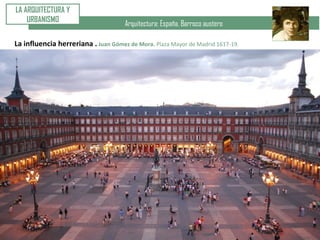 Arquitectura: España. Barroco austero
LA ARQUITECTURA Y
URBANISMO
La influencia herreriana . Juan Gómez de Mora. Plaza Mayor de Madrid 1617-19.
 