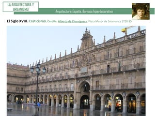 Arquitectura: España. Barroco hiperdecorativo
LA ARQUITECTURA Y
URBANISMO
El Siglo XVIII. Casticismo. Castilla. Alberto de Churriguera. Plaza Mayor de Salamanca 1728-35
 