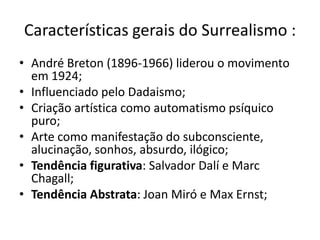 Características gerais do Surrealismo :
• André Breton (1896-1966) liderou o movimento
  em 1924;
• Influenciado pelo Dadaismo;
• Criação artística como automatismo psíquico
  puro;
• Arte como manifestação do subconsciente,
  alucinação, sonhos, absurdo, ilógico;
• Tendência figurativa: Salvador Dalí e Marc
  Chagall;
• Tendência Abstrata: Joan Miró e Max Ernst;
 