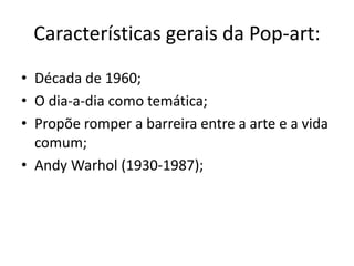 Características gerais da Pop-art:
• Década de 1960;
• O dia-a-dia como temática;
• Propõe romper a barreira entre a arte e a vida
  comum;
• Andy Warhol (1930-1987);
 