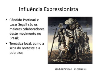 Influência Expressionista
• Cândido Portinari e
  Lasar Segall são os
  maiores colaboradores
  deste movimento no
  Brasil;
• Temática local, como a
  seca do norteste e a
  pobreza;



                           Cândido Portinari - Os retirantes
 