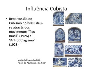 Influência Cubista
• Repercussão do
  Cubismo no Brasil deu-
  se através dos
  movimentos “Pau
  Brasil” (1926) e
  “Antropofagismo”
  (1928)



       Igreja da Pampulha MG –
       Painel de Azulejos de Portinari
 
