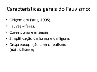 Características gerais do Fauvismo:
•   Origem em Paris, 1905;
•   Fauves = feras;
•   Cores puras e intensas;
•   Simplificação da forma e da figura;
•   Despreocupação com o realismo
    (naturalismo);
 