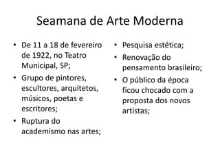 Seamana de Arte Moderna
• De 11 a 18 de fevereiro   • Pesquisa estética;
  de 1922, no Teatro        • Renovação do
  Municipal, SP;              pensamento brasileiro;
• Grupo de pintores,        • O público da época
  escultores, arquitetos,     ficou chocado com a
  músicos, poetas e           proposta dos novos
  escritores;                 artistas;
• Ruptura do
  academismo nas artes;
 