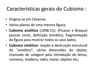 Características gerais do Cubismo :
• Origina-se em Cézanne;
• Varios planos de uma mesma figura;
• Cubismo analítico (1908-11): (Picasso e Braque)
  poucas cores, definição temática, fragmentação
  da figura para mostrar todos os seus lados;
• Cubismo sintético: reação à destruição estrutural
  do "analítico", várias dimensões do objeto,
  chamado de colagem pela introdução de letras,
  números, madeira, vidro, metal, objetos etc;
 