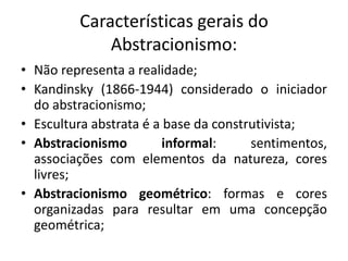 Características gerais do
             Abstracionismo:
• Não representa a realidade;
• Kandinsky (1866-1944) considerado o iniciador
  do abstracionismo;
• Escultura abstrata é a base da construtivista;
• Abstracionismo         informal:     sentimentos,
  associações com elementos da natureza, cores
  livres;
• Abstracionismo geométrico: formas e cores
  organizadas para resultar em uma concepção
  geométrica;
 