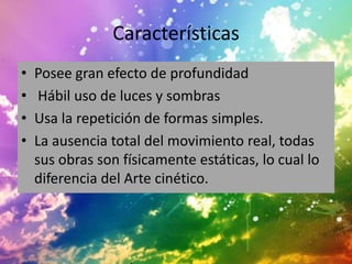 Características
•   Posee gran efecto de profundidad
•    Hábil uso de luces y sombras
•   Usa la repetición de formas simples.
•   La ausencia total del movimiento real, todas
    sus obras son físicamente estáticas, lo cual lo
    diferencia del Arte cinético.
 