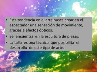 • Esta tendencia en el arte busca crear en el
  espectador una sensación de movimiento,
  gracias a efectos ópticos.
• Se encuentra en la escultura de piezas.
• La talla es una técnica que posibilita el
  desarrollo de este tipo de arte.
 