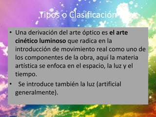 Tipos o Clasificación
• Una derivación del arte óptico es el arte
  cinético luminoso que radica en la
  introducción de movimiento real como uno de
  los componentes de la obra, aquí la materia
  artística se enfoca en el espacio, la luz y el
  tiempo.
• Se introduce también la luz (artificial
  generalmente).
 