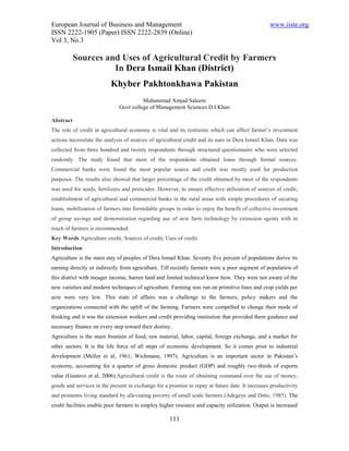 European Journal of Business and Management                                                      www.iiste.org
ISSN 2222-1905 (Paper) ISSN 2222-2839 (Online)
Vol 3, No.3

           Sources and Uses of Agricultural Credit by Farmers
                     In Dera Ismail Khan (District)
                          Khyber Pakhtonkhawa Pakistan
                                        Muhammad Amjad Saleem
                              Govt college of Management Sciences D.I.Khan

Abstract
The role of credit in agricultural economy is vital and its restraints which can affect farmer’s investment
actions necessitate the analysis of sources of agricultural credit and its uses in Dera Ismail Khan. Data was
collected from three hundred and twenty respondents through structured questionnaire who were selected
randomly .The study found that most of the respondents obtained loans through formal sources.
Commercial banks were found the most popular source and credit was mostly used for production
purposes. The results also showed that larger percentage of the credit obtained by most of the respondents
was used for seeds, fertilizers and pesticides. However, to ensure effective utilization of sources of credit,
establishment of agricultural and commercial banks in the rural areas with simple procedures of securing
loans, mobilization of farmers into formidable groups in order to enjoy the benefit of collective investment
of group savings and demonstration regarding use of new farm technology by extension agents with in
reach of farmers is recommended.
Key Words Agriculture credit, Sources of credit, Uses of credit
Introduction
Agriculture is the main stay of peoples of Dera Ismail Khan. Seventy five percent of populations derive its
earning directly or indirectly from agriculture. Till recently farmers were a poor segment of population of
this district with meager income, barren land and limited technical know how. They were not aware of the
new varieties and modern techniques of agriculture. Farming was run on primitive lines and crop yields per
acre were very low. This state of affairs was a challenge to the farmers, policy makers and the
organizations connected with the uplift of the farming. Farmers were compelled to change their mode of
thinking and it was the extension workers and credit providing institution that provided them guidance and
necessary finance on every step toward their destiny.
Agriculture is the main fountain of food, raw material, labor, capital, foreign exchange, and a market for
other sectors. It is the life force of all steps of economic development. So it comes prior to industrial
development (Meller et al, 1961; Wichmann, 1997). Agriculture is an important sector in Pakistan’s
economy, accounting for a quarter of gross domestic product (GDP) and roughly two-thirds of exports
value (Gustavo et al, 2006).Agricultural credit is the route of obtaining command over the use of money,
goods and services in the present in exchange for a promise to repay at future date. It increases productivity
and promotes living standard by alleviating poverty of small scale farmers (Adegeye and Ditto, 1985). The
credit facilities enable poor farmers to employ higher resource and capacity utilization. Output is increased

                                                    111
 