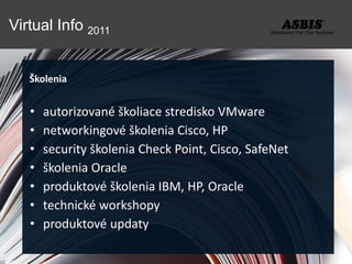 Virtual Info 2011


   Školenia


   •   autorizované školiace stredisko VMware
   •   networkingové školenia Cisco, HP
   •   security školenia Check Point, Cisco, SafeNet
   •   školenia Oracle
   •   produktové školenia IBM, HP, Oracle
   •   technické workshopy
   •   produktové updaty
 