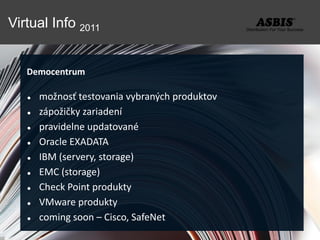 Virtual Info 2011


   Democentrum

      možnosť testovania vybraných produktov
      zápožičky zariadení
      pravidelne updatované
      Oracle EXADATA
      IBM (servery, storage)
      EMC (storage)
      Check Point produkty
      VMware produkty
      coming soon – Cisco, SafeNet
 
