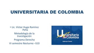 UNIVERSITARIA DE COLOMBIA
• Lic. Víctor Hugo Ramírez
Peña
Metodología de la
Investigación
Programa Derecho
VI semestre Nocturno –S10
 