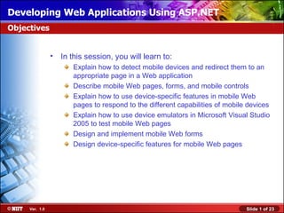 Developing Web Applications Using ASP.NET
Objectives


                •   In this session, you will learn to:
                       Explain how to detect mobile devices and redirect them to an
                       appropriate page in a Web application
                       Describe mobile Web pages, forms, and mobile controls
                       Explain how to use device-specific features in mobile Web
                       pages to respond to the different capabilities of mobile devices
                       Explain how to use device emulators in Microsoft Visual Studio
                       2005 to test mobile Web pages
                       Design and implement mobile Web forms
                       Design device-specific features for mobile Web pages




     Ver. 1.0                                                                  Slide 1 of 23
 