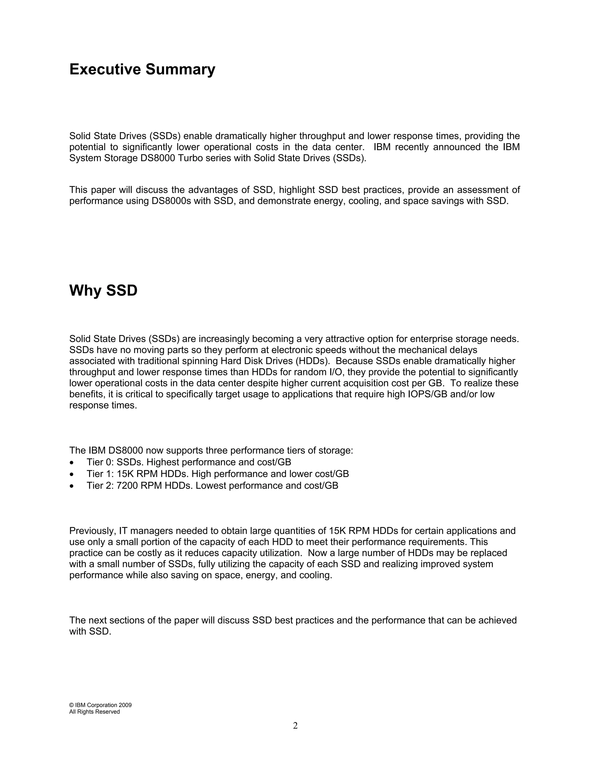 Executive Summary



Solid State Drives (SSDs) enable dramatically higher throughput and lower response times, providing the
potential to significantly lower operational costs in the data center. IBM recently announced the IBM
System Storage DS8000 Turbo series with Solid State Drives (SSDs).


This paper will discuss the advantages of SSD, highlight SSD best practices, provide an assessment of
performance using DS8000s with SSD, and demonstrate energy, cooling, and space savings with SSD.




Why SSD


Solid State Drives (SSDs) are increasingly becoming a very attractive option for enterprise storage needs.
SSDs have no moving parts so they perform at electronic speeds without the mechanical delays
associated with traditional spinning Hard Disk Drives (HDDs). Because SSDs enable dramatically higher
throughput and lower response times than HDDs for random I/O, they provide the potential to significantly
lower operational costs in the data center despite higher current acquisition cost per GB. To realize these
benefits, it is critical to specifically target usage to applications that require high IOPS/GB and/or low
response times.



The IBM DS8000 now supports three performance tiers of storage:
• Tier 0: SSDs. Highest performance and cost/GB
• Tier 1: 15K RPM HDDs. High performance and lower cost/GB
• Tier 2: 7200 RPM HDDs. Lowest performance and cost/GB



Previously, IT managers needed to obtain large quantities of 15K RPM HDDs for certain applications and
use only a small portion of the capacity of each HDD to meet their performance requirements. This
practice can be costly as it reduces capacity utilization. Now a large number of HDDs may be replaced
with a small number of SSDs, fully utilizing the capacity of each SSD and realizing improved system
performance while also saving on space, energy, and cooling.



The next sections of the paper will discuss SSD best practices and the performance that can be achieved
with SSD.




© IBM Corporation 2009
All Rights Reserved

                                                     2
 