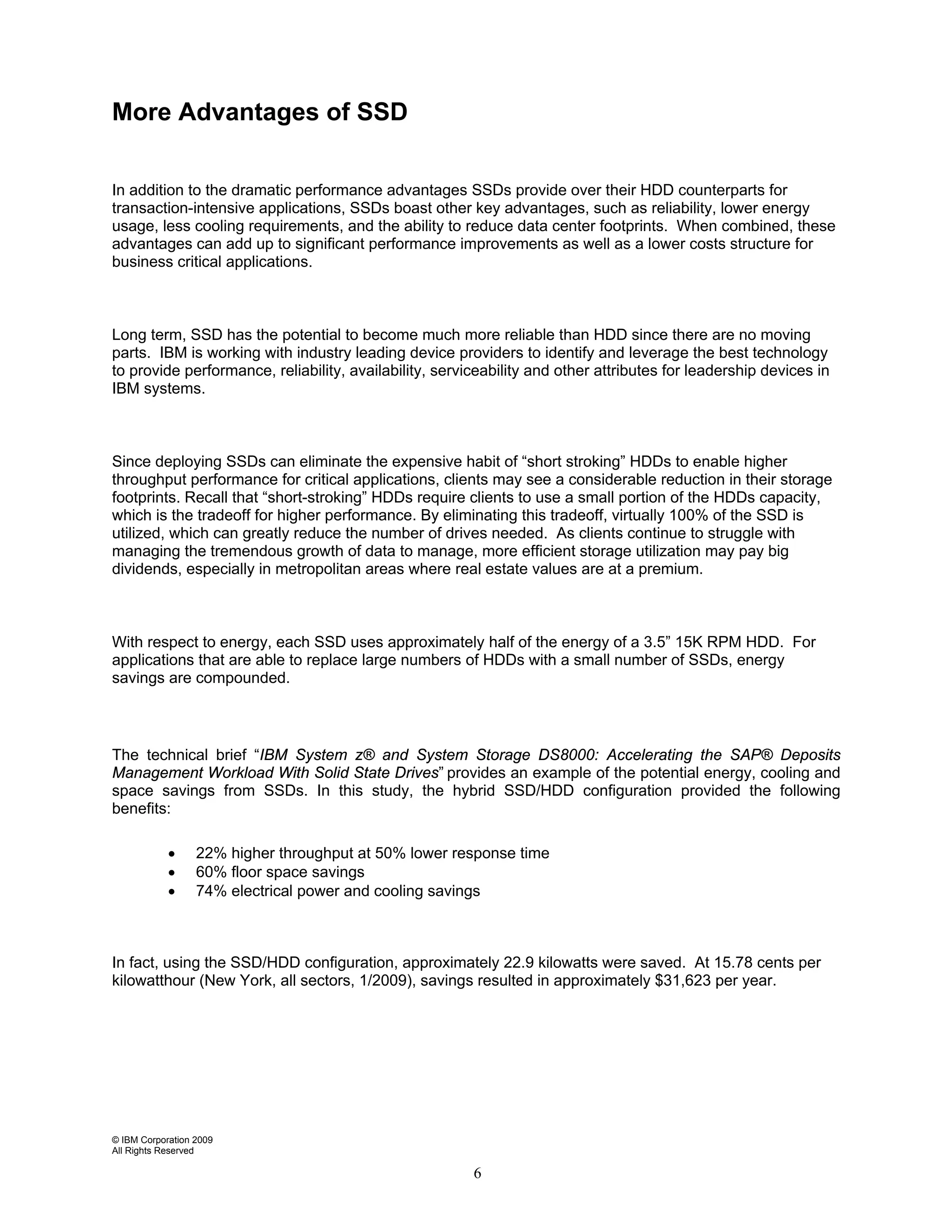 More Advantages of SSD


In addition to the dramatic performance advantages SSDs provide over their HDD counterparts for
transaction-intensive applications, SSDs boast other key advantages, such as reliability, lower energy
usage, less cooling requirements, and the ability to reduce data center footprints. When combined, these
advantages can add up to significant performance improvements as well as a lower costs structure for
business critical applications.



Long term, SSD has the potential to become much more reliable than HDD since there are no moving
parts. IBM is working with industry leading device providers to identify and leverage the best technology
to provide performance, reliability, availability, serviceability and other attributes for leadership devices in
IBM systems.



Since deploying SSDs can eliminate the expensive habit of “short stroking” HDDs to enable higher
throughput performance for critical applications, clients may see a considerable reduction in their storage
footprints. Recall that “short-stroking” HDDs require clients to use a small portion of the HDDs capacity,
which is the tradeoff for higher performance. By eliminating this tradeoff, virtually 100% of the SSD is
utilized, which can greatly reduce the number of drives needed. As clients continue to struggle with
managing the tremendous growth of data to manage, more efficient storage utilization may pay big
dividends, especially in metropolitan areas where real estate values are at a premium.



With respect to energy, each SSD uses approximately half of the energy of a 3.5” 15K RPM HDD. For
applications that are able to replace large numbers of HDDs with a small number of SSDs, energy
savings are compounded.



The technical brief “IBM System z® and System Storage DS8000: Accelerating the SAP® Deposits
Management Workload With Solid State Drives” provides an example of the potential energy, cooling and
space savings from SSDs. In this study, the hybrid SSD/HDD configuration provided the following
benefits:

            •     22% higher throughput at 50% lower response time
            •     60% floor space savings
            •     74% electrical power and cooling savings



In fact, using the SSD/HDD configuration, approximately 22.9 kilowatts were saved. At 15.78 cents per
kilowatthour (New York, all sectors, 1/2009), savings resulted in approximately $31,623 per year.




© IBM Corporation 2009
All Rights Reserved

                                                        6
 