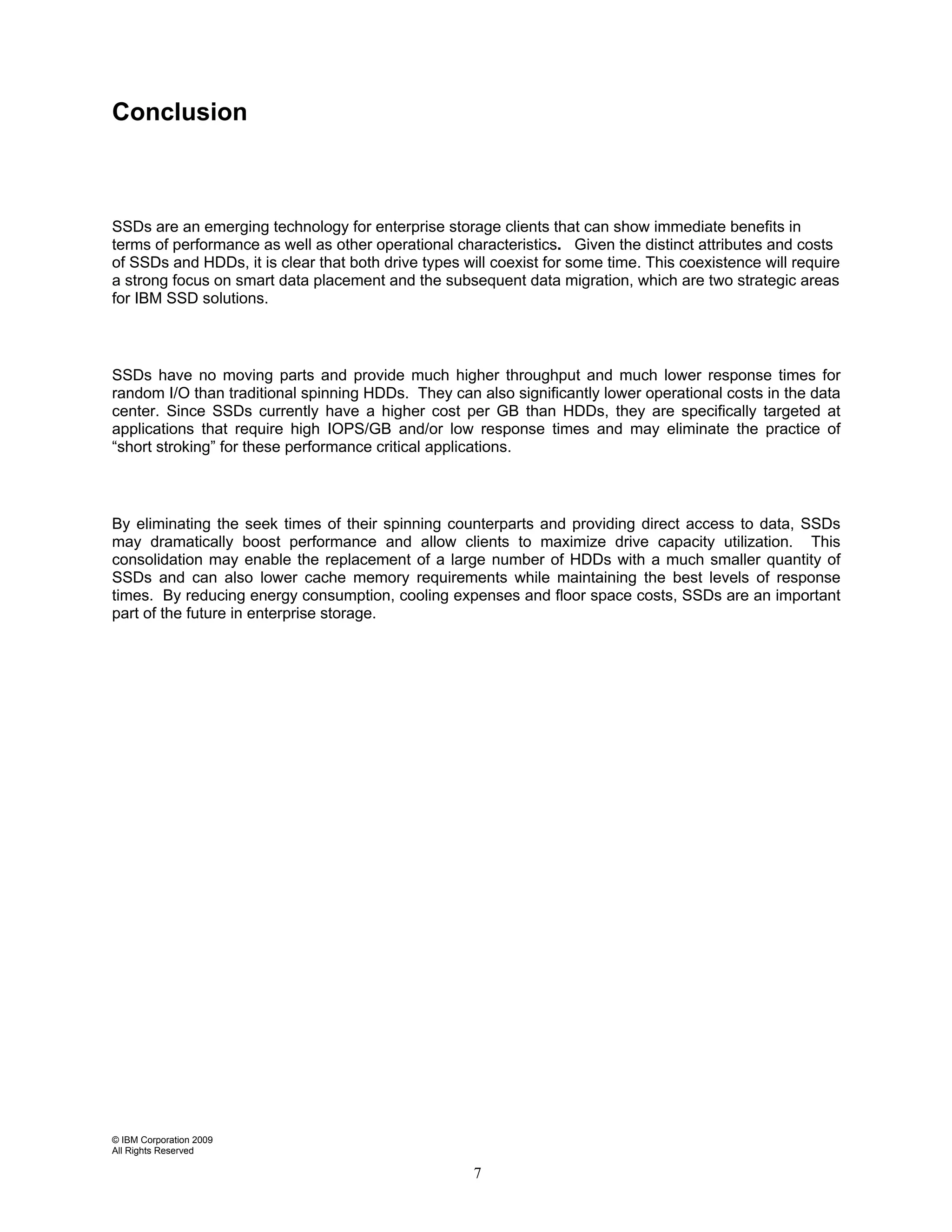 Conclusion



SSDs are an emerging technology for enterprise storage clients that can show immediate benefits in
terms of performance as well as other operational characteristics. Given the distinct attributes and costs
of SSDs and HDDs, it is clear that both drive types will coexist for some time. This coexistence will require
a strong focus on smart data placement and the subsequent data migration, which are two strategic areas
for IBM SSD solutions.



SSDs have no moving parts and provide much higher throughput and much lower response times for
random I/O than traditional spinning HDDs. They can also significantly lower operational costs in the data
center. Since SSDs currently have a higher cost per GB than HDDs, they are specifically targeted at
applications that require high IOPS/GB and/or low response times and may eliminate the practice of
“short stroking” for these performance critical applications.



By eliminating the seek times of their spinning counterparts and providing direct access to data, SSDs
may dramatically boost performance and allow clients to maximize drive capacity utilization. This
consolidation may enable the replacement of a large number of HDDs with a much smaller quantity of
SSDs and can also lower cache memory requirements while maintaining the best levels of response
times. By reducing energy consumption, cooling expenses and floor space costs, SSDs are an important
part of the future in enterprise storage.




© IBM Corporation 2009
All Rights Reserved

                                                      7
 