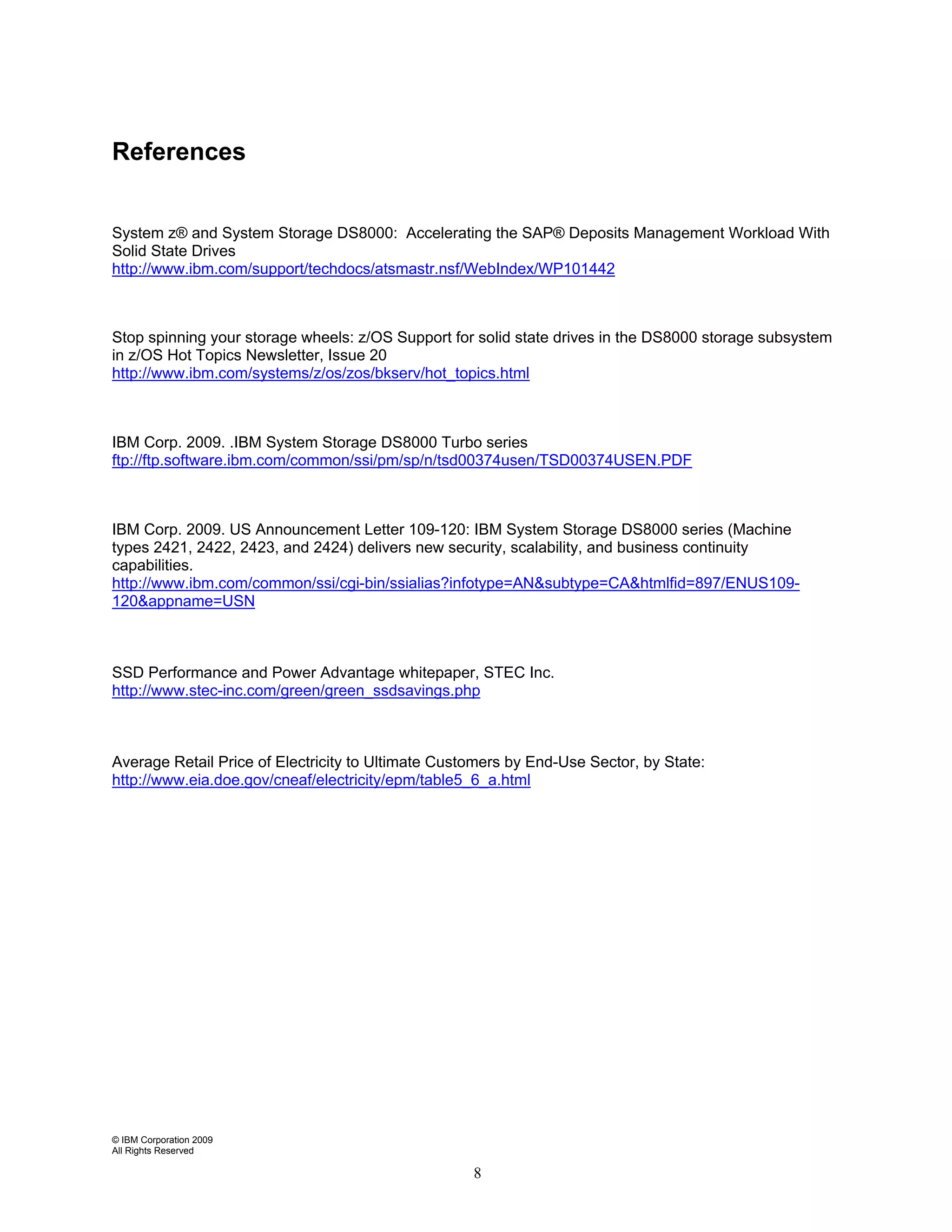 References


System z® and System Storage DS8000: Accelerating the SAP® Deposits Management Workload With
Solid State Drives
http://www.ibm.com/support/techdocs/atsmastr.nsf/WebIndex/WP101442



Stop spinning your storage wheels: z/OS Support for solid state drives in the DS8000 storage subsystem
in z/OS Hot Topics Newsletter, Issue 20
http://www.ibm.com/systems/z/os/zos/bkserv/hot_topics.html



IBM Corp. 2009. .IBM System Storage DS8000 Turbo series
ftp://ftp.software.ibm.com/common/ssi/pm/sp/n/tsd00374usen/TSD00374USEN.PDF



IBM Corp. 2009. US Announcement Letter 109-120: IBM System Storage DS8000 series (Machine
types 2421, 2422, 2423, and 2424) delivers new security, scalability, and business continuity
capabilities.
http://www.ibm.com/common/ssi/cgi-bin/ssialias?infotype=AN&subtype=CA&htmlfid=897/ENUS109-
120&appname=USN



SSD Performance and Power Advantage whitepaper, STEC Inc.
http://www.stec-inc.com/green/green_ssdsavings.php



Average Retail Price of Electricity to Ultimate Customers by End-Use Sector, by State:
http://www.eia.doe.gov/cneaf/electricity/epm/table5_6_a.html




© IBM Corporation 2009
All Rights Reserved

                                                    8
 