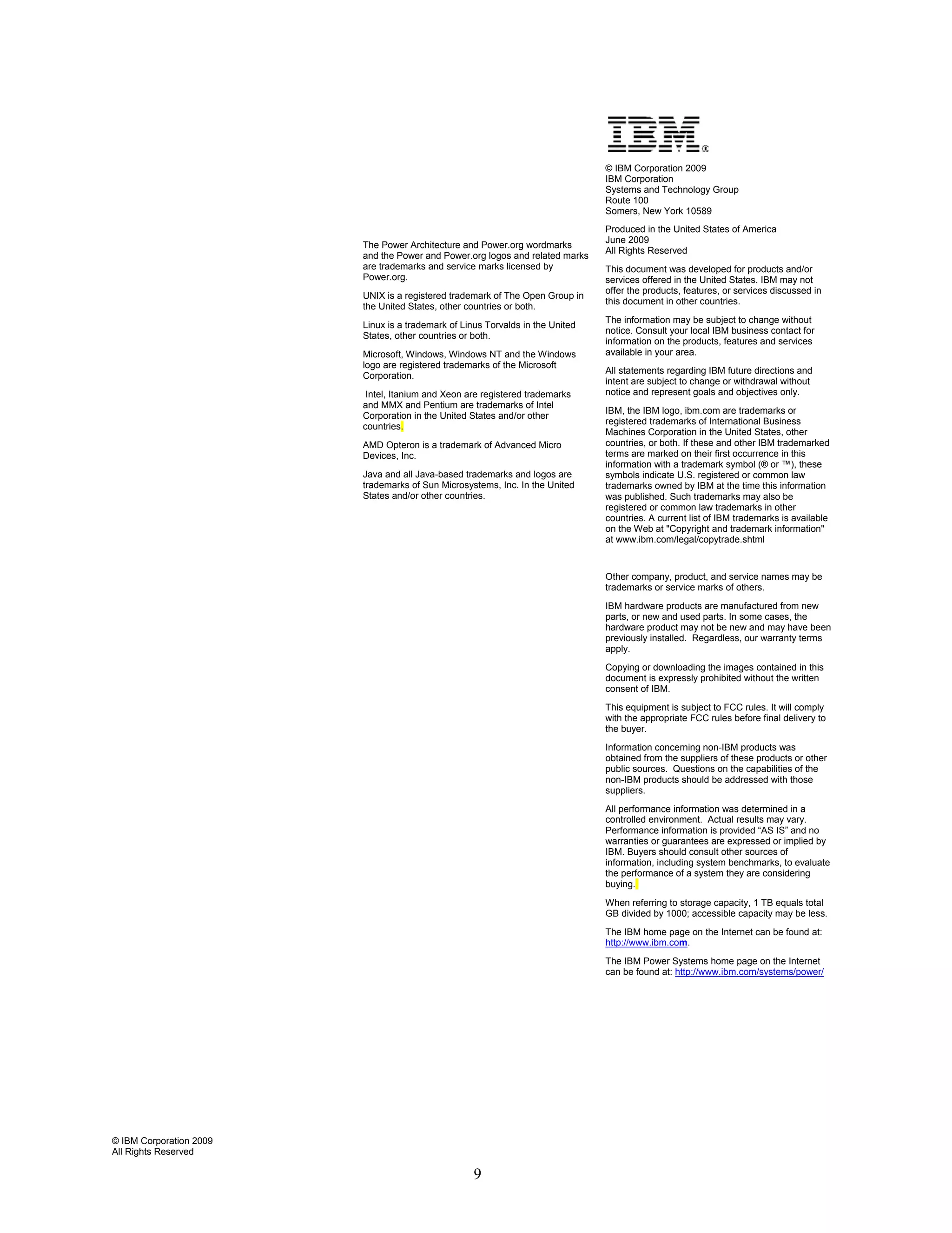© IBM Corporation 2009
                                                                                IBM Corporation
                                                                                Systems and Technology Group
                                                                                Route 100
                                                                                Somers, New York 10589
                                                                                Produced in the United States of America
                                                                                June 2009
                         The Power Architecture and Power.org wordmarks
                                                                                All Rights Reserved
                         and the Power and Power.org logos and related marks
                         are trademarks and service marks licensed by           This document was developed for products and/or
                         Power.org.                                             services offered in the United States. IBM may not
                                                                                offer the products, features, or services discussed in
                         UNIX is a registered trademark of The Open Group in
                                                                                this document in other countries.
                         the United States, other countries or both.
                                                                                The information may be subject to change without
                         Linux is a trademark of Linus Torvalds in the United
                                                                                notice. Consult your local IBM business contact for
                         States, other countries or both.
                                                                                information on the products, features and services
                         Microsoft, Windows, Windows NT and the Windows         available in your area.
                         logo are registered trademarks of the Microsoft
                                                                                All statements regarding IBM future directions and
                         Corporation.
                                                                                intent are subject to change or withdrawal without
                          Intel, Itanium and Xeon are registered trademarks     notice and represent goals and objectives only.
                         and MMX and Pentium are trademarks of Intel
                                                                                IBM, the IBM logo, ibm.com are trademarks or
                         Corporation in the United States and/or other
                                                                                registered trademarks of International Business
                         countries.
                                                                                Machines Corporation in the United States, other
                         AMD Opteron is a trademark of Advanced Micro           countries, or both. If these and other IBM trademarked
                         Devices, Inc.                                          terms are marked on their first occurrence in this
                                                                                information with a trademark symbol (® or ™), these
                         Java and all Java-based trademarks and logos are       symbols indicate U.S. registered or common law
                         trademarks of Sun Microsystems, Inc. In the United     trademarks owned by IBM at the time this information
                         States and/or other countries.                         was published. Such trademarks may also be
                                                                                registered or common law trademarks in other
                                                                                countries. A current list of IBM trademarks is available
                                                                                on the Web at "Copyright and trademark information"
                                                                                at www.ibm.com/legal/copytrade.shtml


                                                                                Other company, product, and service names may be
                                                                                trademarks or service marks of others.
                                                                                IBM hardware products are manufactured from new
                                                                                parts, or new and used parts. In some cases, the
                                                                                hardware product may not be new and may have been
                                                                                previously installed. Regardless, our warranty terms
                                                                                apply.
                                                                                Copying or downloading the images contained in this
                                                                                document is expressly prohibited without the written
                                                                                consent of IBM.
                                                                                This equipment is subject to FCC rules. It will comply
                                                                                with the appropriate FCC rules before final delivery to
                                                                                the buyer.
                                                                                Information concerning non-IBM products was
                                                                                obtained from the suppliers of these products or other
                                                                                public sources. Questions on the capabilities of the
                                                                                non-IBM products should be addressed with those
                                                                                suppliers.
                                                                                All performance information was determined in a
                                                                                controlled environment. Actual results may vary.
                                                                                Performance information is provided “AS IS” and no
                                                                                warranties or guarantees are expressed or implied by
                                                                                IBM. Buyers should consult other sources of
                                                                                information, including system benchmarks, to evaluate
                                                                                the performance of a system they are considering
                                                                                buying.
                                                                                When referring to storage capacity, 1 TB equals total
                                                                                GB divided by 1000; accessible capacity may be less.
                                                                                The IBM home page on the Internet can be found at:
                                                                                http://www.ibm.com.
                                                                                The IBM Power Systems home page on the Internet
                                                                                can be found at: http://www.ibm.com/systems/power/




© IBM Corporation 2009
All Rights Reserved

                                                    9
 