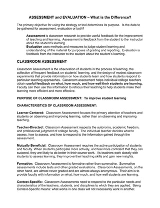 ASSESSMENT and EVALUATION – What is the Difference?
The primary objective for using the strategy or tool determines its purpose. Is the data to
be gathered for assessment, evaluation or both?
Assessment is classroom research to provide useful feedback for the improvement
of teaching and learning. Assessment is feedback from the student to the instructor
about the student’s learning.
Evaluation uses methods and measures to judge student learning and
understanding of the material for purposes of grading and reporting. Evaluation is
feedback from the instructor to the student about the student’s learning.
CLASSROOM ASSESSMENT
Classroom Assessment is the observation of students in the process of learning, the
collection of frequent feedback on students’ learning, and the design of modest classroom
experiments that provide information on how students learn and how students respond to
particular teaching approaches. Classroom assessment helps individual college teachers
obtain useful feedback on what, how much, and how well their students are learning.
Faculty can then use this information to refocus their teaching to help students make their
learning more efficient and more effective.
PURPOSE OF CLASSROOM ASSESSMENT: To improve student learning
CHARACTERISTICS OF CLASSROOM ASSESSMENT:
Learner-Centered: Classroom Assessment focuses the primary attention of teachers and
students on observing and improving learning, rather than on observing and improving
teaching.
Teacher-Directed: Classroom Assessment respects the autonomy, academic freedom,
and professional judgment of college faculty. The individual teacher decides what to
assess, how to assess, and how to respond to the information gained through the
assessment.
Mutually Beneficial: Classroom Assessment requires the active participation of students
and faculty. When students participate more actively, and feel more confident that they can
succeed, they are likely to do better in their course work. As teachers work closely with
students to assess learning, they improve their teaching skills and gain new insights.
Formative: Classroom Assessment is formative rather than summative. Summative
assessments include tests and other graded evaluations. Classroom Assessments, on the
other hand, are almost never graded and are almost always anonymous. Their aim is to
provide faculty with information on what, how much, and how well students are learning.
Context-Specific: Classroom Assessments need to respond to the particular needs and
characteristics of the teachers, students, and disciplines to which they are applied. Being
Context-Specific means: what works in one class will not necessarily work in another.
 