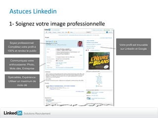 Astuces Linkedin
 1- Soignez votre image professionnelle

 Soyez professionnel:
                                          Votre profil est trouvable
Complétez votre profil à
                                           sur Linkedin et Google
100% et rendez le public


  Communiquez votre
 enthousiasme: Photo,
 Mots clés, Entreprise


Spécialités, Expérience:
Utiliser un maximum de
         mots clé




             Solutions Recrutement
 