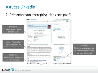 Astuces Linkedin
 2- Présenter son entreprise dans son profil


       Sites Web:
 Sites Carriere, Twitter
     Entreprise, etc




 Events / Présentation:
 Communiquer sur vos
                                                       Groupes:
Salons, votre Entreprise
                                               Rejoignez vos pairs, ou les
                                               groupes de professionnels
                                                  que vous recherchez
    Expérience:
Communiquer les valeurs
   de votre entreprise




              Solutions Recrutement
 